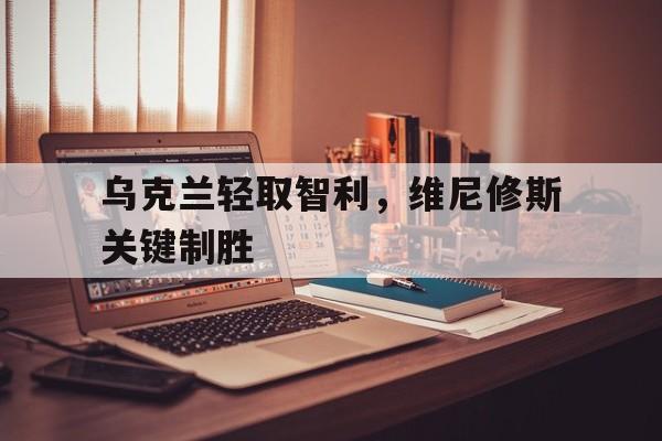 乌克兰轻取智利,维尼修斯关键制胜 乌克兰轻取智利,维尼修斯关键制胜